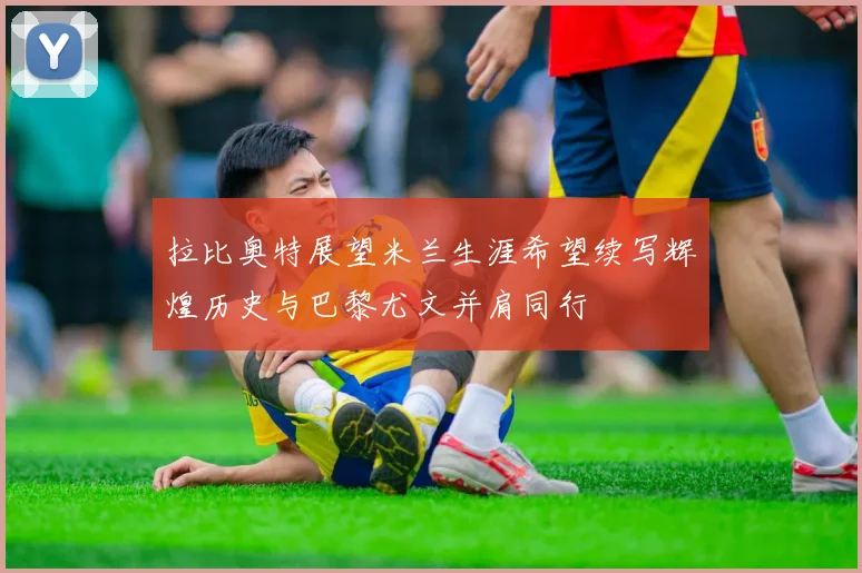 拉比奥特展望米兰生涯希望续写辉煌历史与巴黎尤文并肩同行