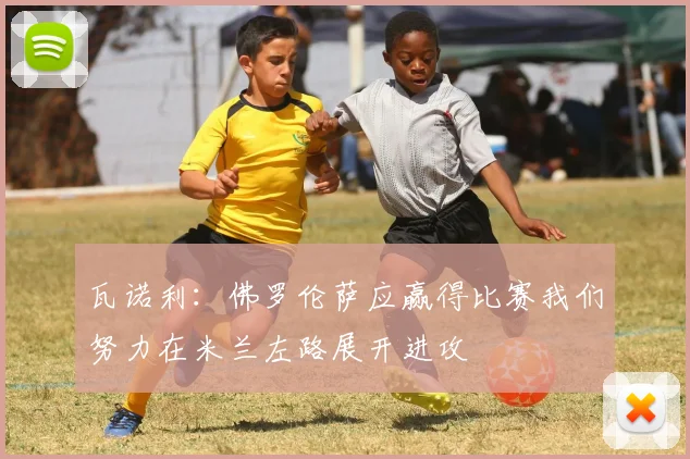瓦诺利：佛罗伦萨应赢得比赛我们努力在米兰左路展开进攻