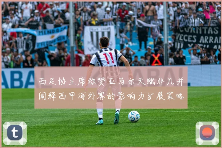 西足协主席称赞亚马尔天赋非凡并阐释西甲海外赛的影响力扩展策略