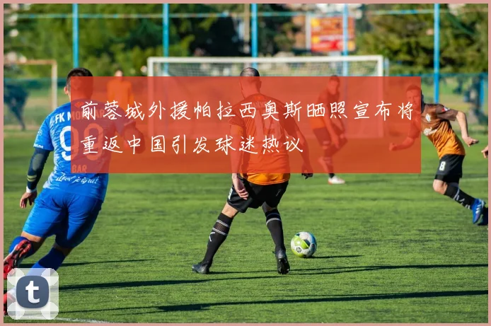 前蓉城外援帕拉西奥斯晒照宣布将重返中国引发球迷热议