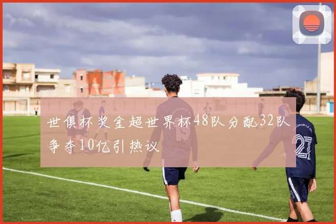 世俱杯奖金超世界杯48队分配32队争夺10亿引热议
