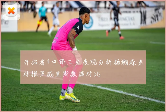 开拓者4中锋三分表现分析杨瀚森克林根罗威里斯数据对比