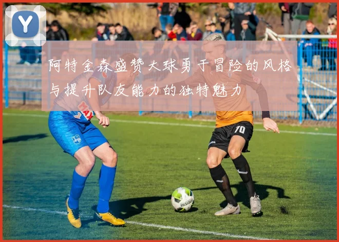 阿特金森盛赞大球勇于冒险的风格与提升队友能力的独特魅力