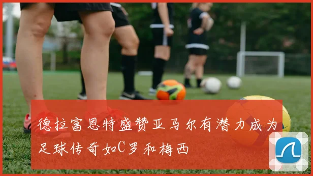 德拉富恩特盛赞亚马尔有潜力成为足球传奇如C罗和梅西