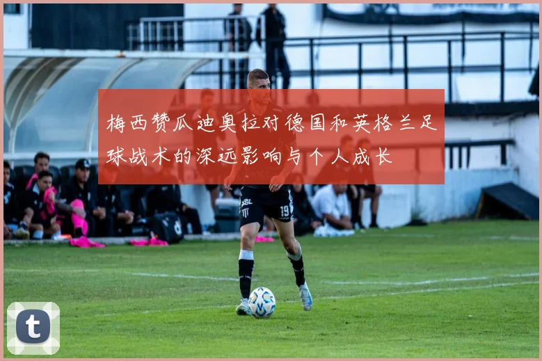 梅西赞瓜迪奥拉对德国和英格兰足球战术的深远影响与个人成长