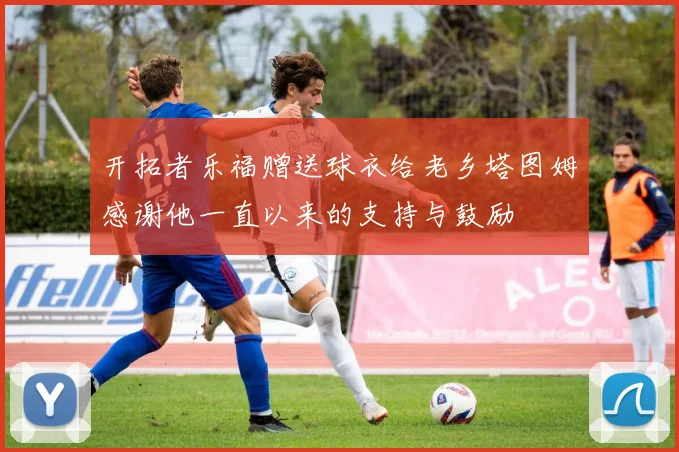 开拓者乐福赠送球衣给老乡塔图姆感谢他一直以来的支持与鼓励