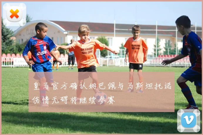皇马官方确认姆巴佩与马斯坦托诺伤情无碍将继续参赛