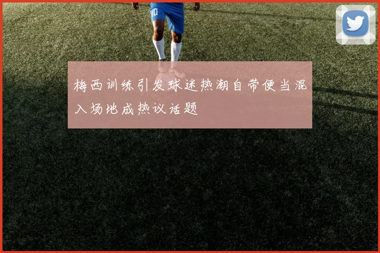 梅西训练引发球迷热潮自带便当混入场地成热议话题