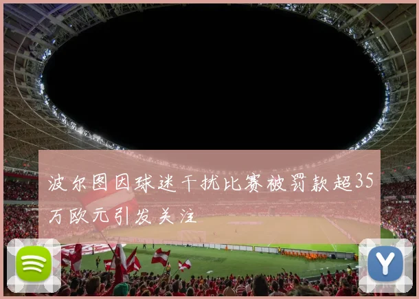 波尔图因球迷干扰比赛被罚款超35万欧元引发关注