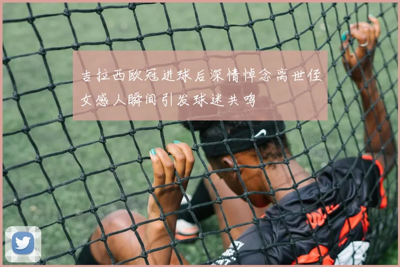 吉拉西欧冠进球后深情悼念离世侄女感人瞬间引发球迷共鸣