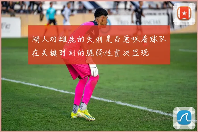 湖人对雄鹿的失利是否意味着球队在关键时刻的脆弱性首次显现