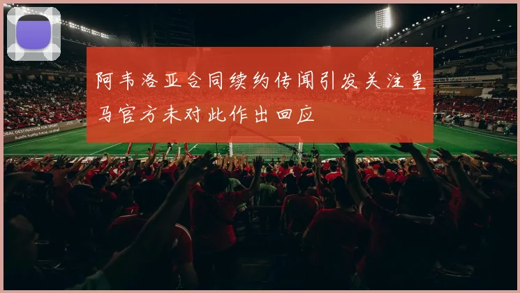 阿韦洛亚合同续约传闻引发关注皇马官方未对此作出回应