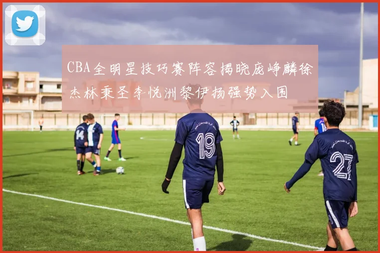 CBA全明星技巧赛阵容揭晓庞峥麟徐杰林秉圣李悦洲黎伊扬强势入围