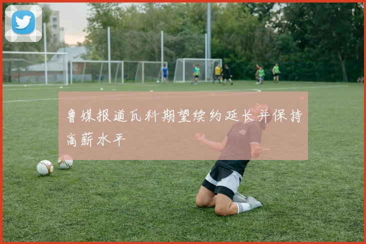 鲁媒报道瓦科期望续约延长并保持高薪水平