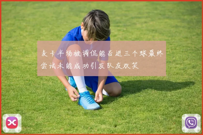 麦卡半场被调侃能否进三个球最终尝试未能成功引发队友欢笑