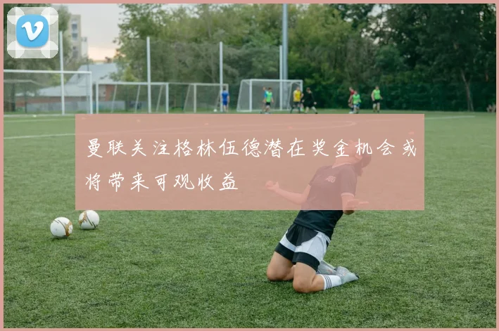 曼联关注格林伍德潜在奖金机会或将带来可观收益