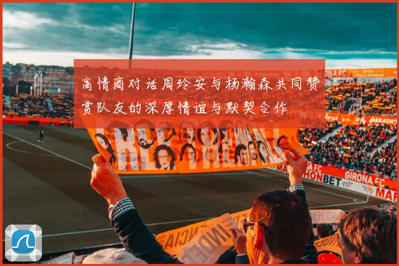 高情商对话周玲安与杨瀚森共同赞赏队友的深厚情谊与默契合作