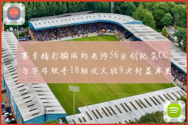 赛季精彩瞬间约老师56分创纪录CC与字母联手18助攻文班9次封盖库里三分球12记齐发