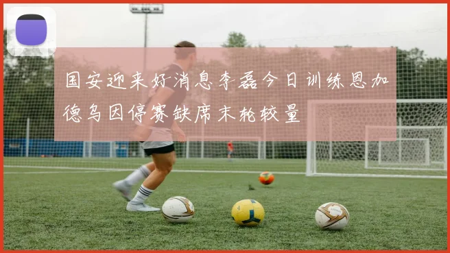 国安迎来好消息李磊今日训练恩加德乌因停赛缺席末轮较量