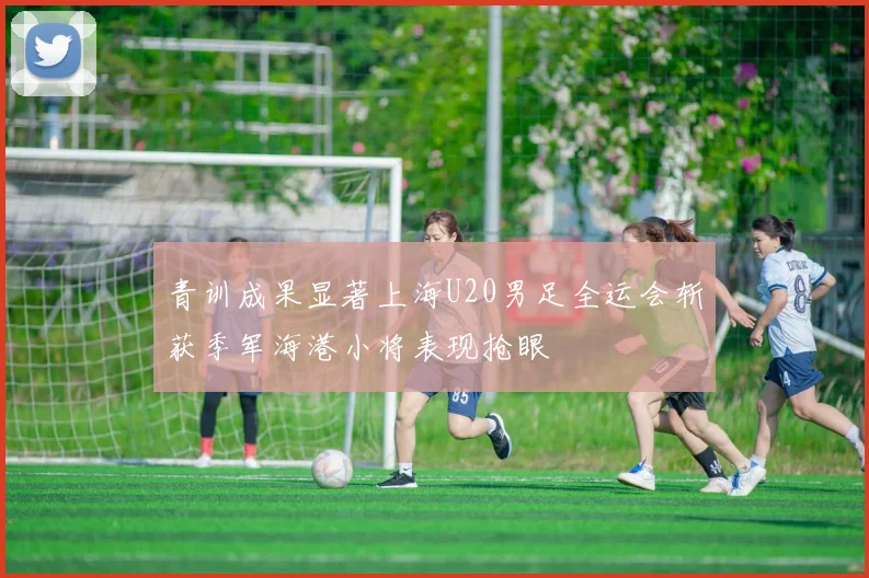 青训成果显著上海U20男足全运会斩获季军海港小将表现抢眼