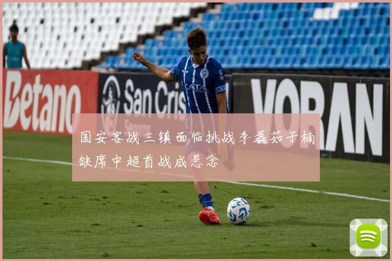 国安客战三镇面临挑战李磊茹子楠缺席中超首战成悬念