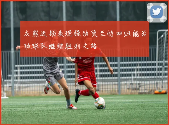 灰熊近期表现强劲莫兰特回归能否助球队继续胜利之路