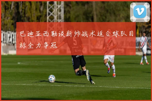 巴迪亚西勒谈新帅战术适合球队目标全力争冠