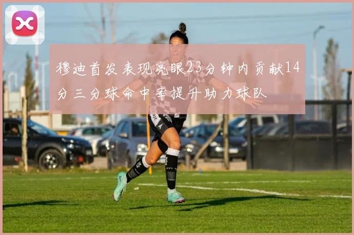 穆迪首发表现亮眼23分钟内贡献14分三分球命中率提升助力球队