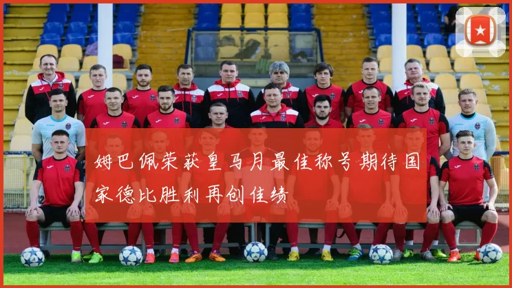姆巴佩荣获皇马月最佳称号期待国家德比胜利再创佳绩