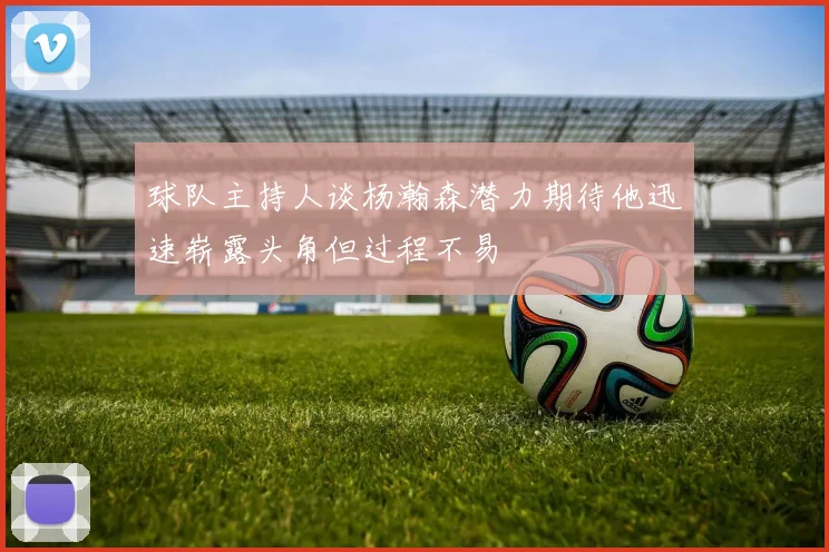 球队主持人谈杨瀚森潜力期待他迅速崭露头角但过程不易