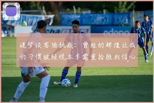 追梦谈客场挑战：曾经的辉煌让我们习惯被轻视本季需重拾胜利信心